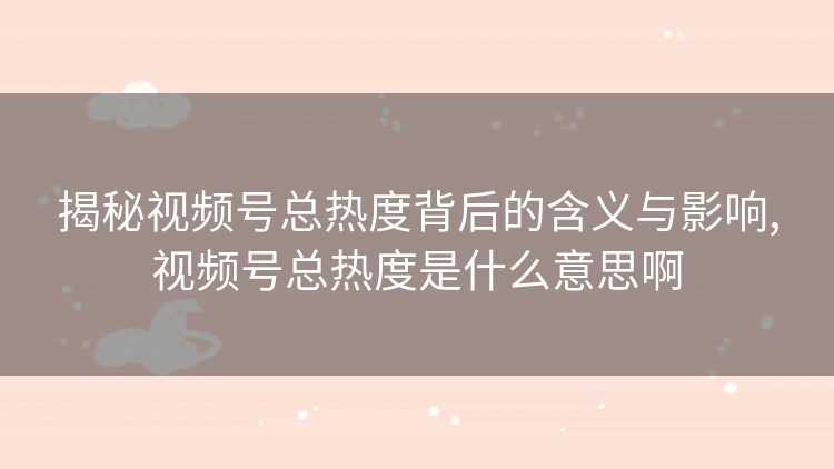 揭秘视频号总热度背后的含义与影响,视频号总热度是什么意思啊