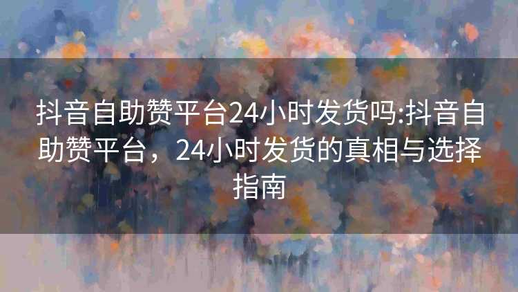 抖音自助赞平台24小时发货吗:抖音自助赞平台,24小时发货的真相与选择指南 抖音自助赞平台24小时发货吗:抖音自助赞平台,24小时发货的真相与选择指南