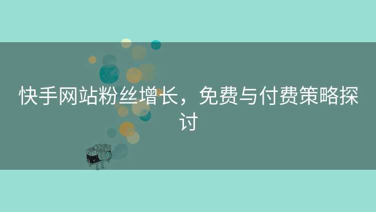 快手网站粉丝增长,免费与付费策略探讨 快手网站粉丝增长,免费与付费策略探讨