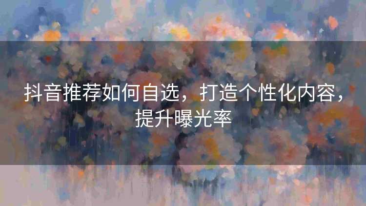 抖音推荐如何自选,打造个性化内容,提升曝光率 抖音推荐如何自选,打造个性化内容,提升曝光率