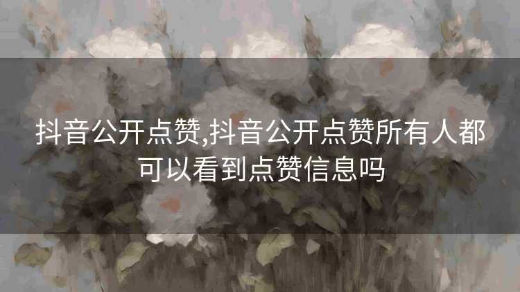 抖音公开点赞,抖音公开点赞所有人都可以看到点赞信息吗