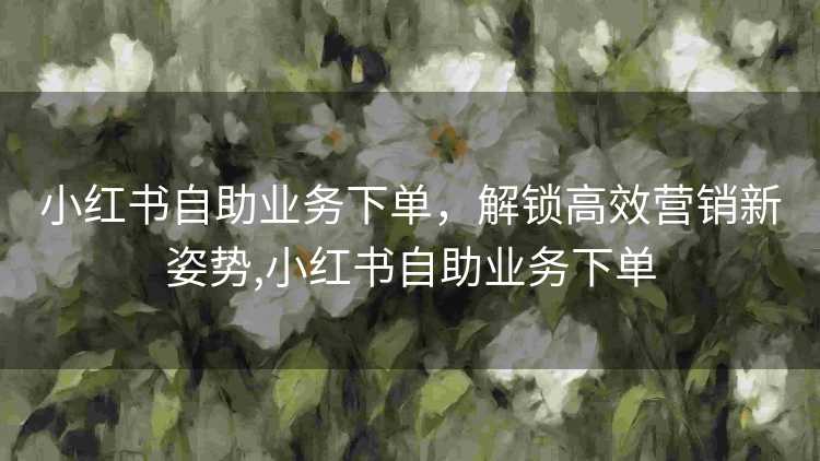 小红书自助业务下单,解锁高效营销新姿势,小红书自助业务下单 小红书自助业务下单,解锁高效营销新姿势,小红书自助业务下单