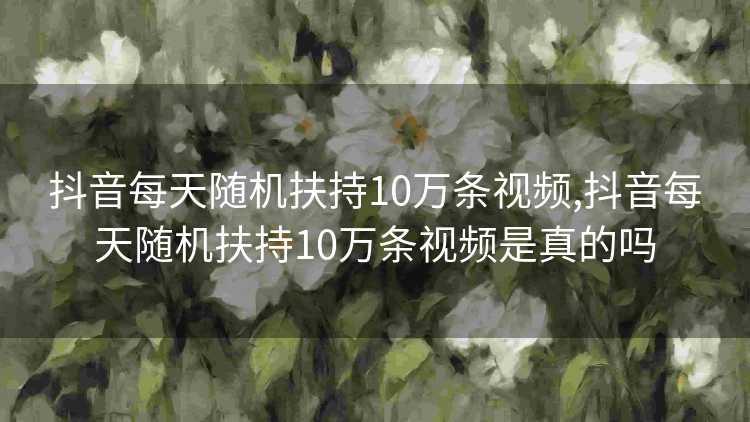 抖音每天随机扶持10万条视频,抖音每天随机扶持10万条视频是真的吗