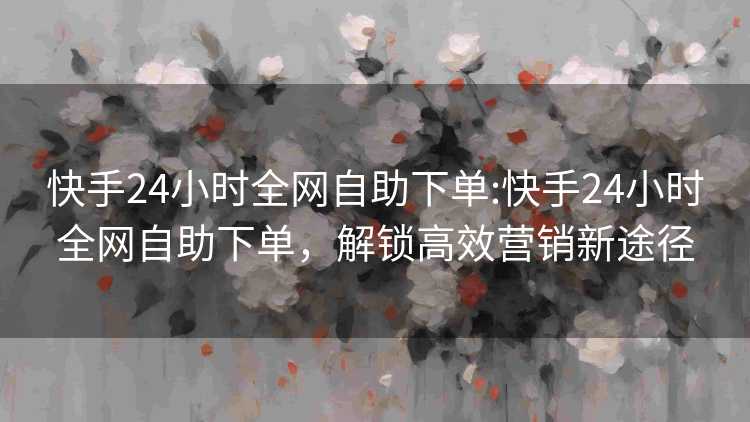快手24小时全网自助下单:快手24小时全网自助下单，解锁高效营销新途径