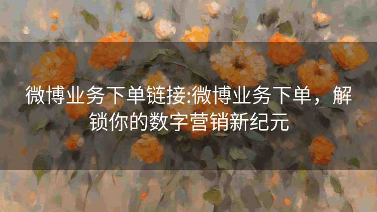 微博业务下单链接:微博业务下单，解锁你的数字营销新纪元