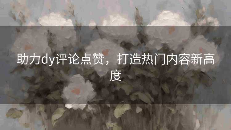 助力dy评论点赞,打造热门内容新高度 助力dy评论点赞,打造热门内容新高度