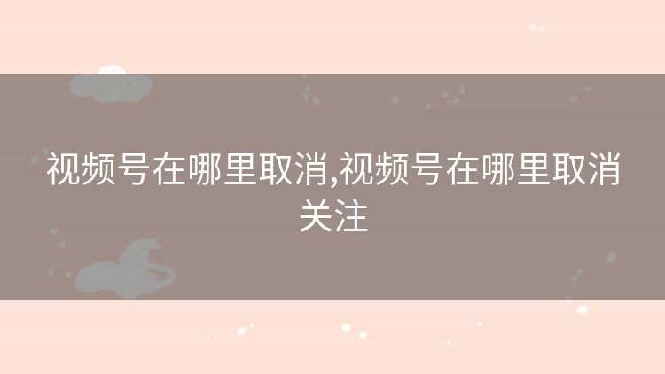 视频号在哪里取消,视频号在哪里取消关注 视频号在哪里取消,视频号在哪里取消关注